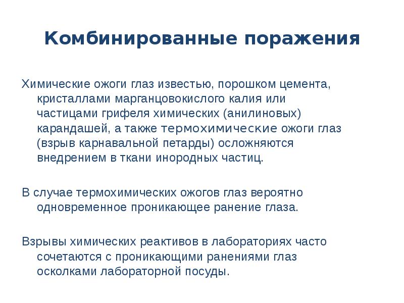 Комбинированные поражения
Химические ожоги глаз известью, порошком цемента, кристаллами марганцовокислого калия или частицами грифеля химических (анилиновых) карандашей, а также термохимические ожоги глаз (взрыв карнавальной петарды) осложняются внедрением в ткани инородных частиц.
В случае термохимических ожогов глаз вероятно одновременное проникающее ранение глаза.
Взрывы химических реактивов в лабораториях часто сочетаются с проникающими ранениями глаз осколками лабораторной посуды.
Ожоги глаз презентация скачать бесплатно