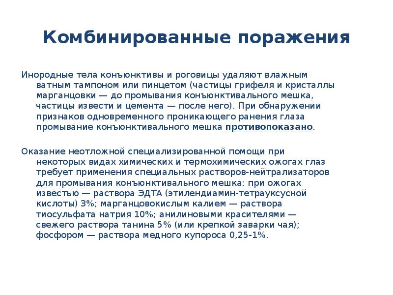 Комбинированные поражения
Инородные тела конъюнктивы и роговицы удаляют влажным ватным тампоном или пинцетом (частицы грифеля и кристаллы марганцовки — до промывания конъюнктивального мешка, частицы извести и цемента — после него). При обнаружении признаков одновременного проникающего ранения глаза промывание конъюнктивального мешка противопоказано.
Оказание неотложной специализированной помощи при некоторых видах химических и термохимических ожогах глаз требует применения специальных растворов-нейтрализаторов для промывания конъюнктивального мешка: при ожогах известью — раствора ЭДТА (этилендиамин-тетрауксусной кислоты) 3%; марганцовокислым калием — раствора тиосульфата натрия 10%; анилиновыми красителями — свежего раствора танина 5% (или крепкой заварки чая); фосфором — раствора медного купороса 0,25-1%.
Ожоги глаз презентация скачать бесплатно