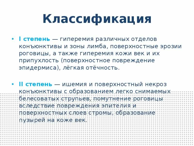 Классификация
I степень — гиперемия различных отделов конъюнктивы и зоны лимба, поверхностные эрозии роговицы, а также гиперемия кожи век и их припухлость (поверхностное повреждение эпидермиса), лёгкая отёчность.
II степень — ишемия и поверхностный некроз конъюнктивы с образованием легко снимаемых белесоватых струпьев, помутнение роговицы вследствие повреждения эпителия и поверхностных слоев стромы, образование пузырей на коже век.
Ожоги глаз презентация скачать бесплатно