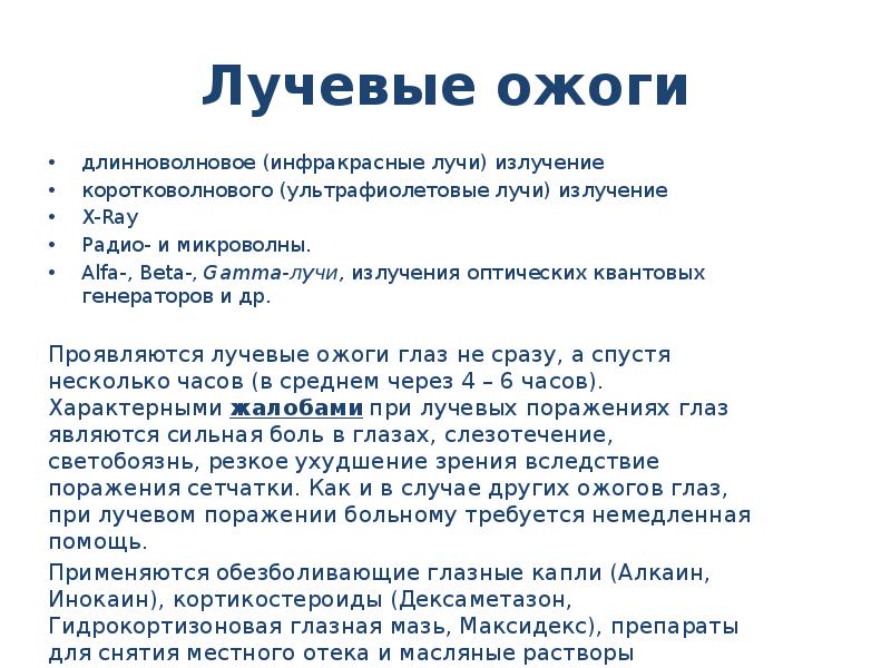 Лучевые ожоги
длинноволновое (инфракрасные лучи) излучение
коротковолнового (ультрафиолетовые лучи) излучение
X-Ray
Радио- и микроволны.
Alfa-, Beta-, Gamma-лучи, излучения оптических квантовых генераторов и др.
Проявляются лучевые ожоги глаз не сразу, а спустя несколько часов (в среднем через 4 – 6 часов). Характерными жалобами при лучевых поражениях глаз являются сильная боль в глазах, слезотечение, светобоязнь, резкое ухудшение зрения вследствие поражения сетчатки. Как и в случае других ожогов глаз, при лучевом поражении больному требуется немедленная помощь.
Применяются обезболивающие глазные капли (Алкаин, Инокаин), кортикостероиды (Дексаметазон, Гидрокортизоновая глазная мазь, Максидекс), препараты для снятия местного отека и масляные растворы витаминов (ВитА-Пос, Баларпан-Н, Корнергель), антибактериальные средства (Левомицетин, Тобрекс, Витабакт, Флоксал).
Ожоги глаз презентация скачать бесплатно