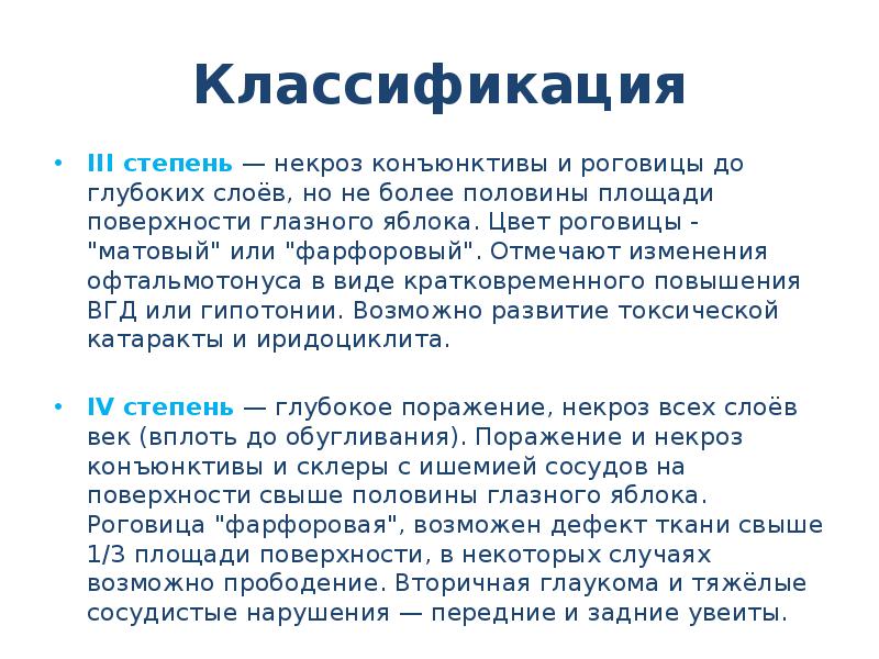 Классификация
III степень — некроз конъюнктивы и роговицы до глубоких слоёв, но не более половины площади поверхности глазного яблока. Цвет роговицы - "матовый" или "фарфоровый". Отмечают изменения офтальмотонуса в виде кратковременного повышения ВГД или гипотонии. Возможно развитие токсической катаракты и иридоциклита.
IV степень — глубокое поражение, некроз всех слоёв век (вплоть до обугливания). Поражение и некроз конъюнктивы и склеры с ишемией сосудов на поверхности свыше половины глазного яблока. Роговица "фарфоровая", возможен дефект ткани свыше 1/3 площади поверхности, в некоторых случаях возможно прободение. Вторичная глаукома и тяжёлые сосудистые нарушения — передние и задние увеиты.
Ожоги глаз презентация скачать бесплатно